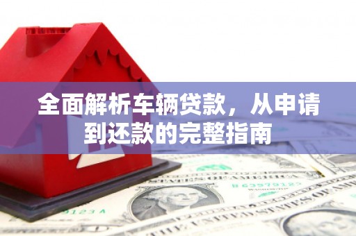 回民全面解析车辆贷款，从申请到还款的完整指南